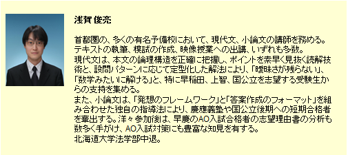 浅賀 俊亮。多くの有名予備校で現代文・小論文の講座を担当する人気講師。感性に頼らずに論理的に解いていく現代文の読解力、フレームワーク（型）を使った小論文などの文章表現力を向上させる独自の教育メソッドを開発。また、有名大学のAO推薦入試合格者の志望理由書を多数分析し、毎年多数の合格者を輩出。北海道大学法学部中退