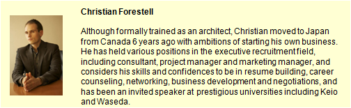 Christian Forestell.Althogh gormally trained as an architect, Chiristian moved to Japan from Canada 6 years ago with ambitions of starting his own business. He has held various positions in the executive recruitment field, including consultant, project manager and marketing manager, and considers his skills and confidences to be in resume building, career counselling, networking, businessdevelopmentand negotiasions, and has been an invited speaker at prestigious universities including Keio and Waseda.