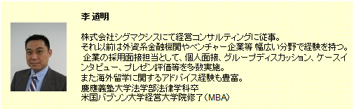李 道明。株式会社シグマクシスにて経営コンサルティングに従事。それ以前は外資系金融機関やベンチャー企業等幅広い分野で経験を持つ。企業の採用面接担当として、個人面接、グループディスカッション、ケースインタビュー、プレゼン評価等を多数実施。また海外留学に関するアドバイス経験も豊富。慶応義塾大学法学部法律学科卒。米国バブソン大学経営大学院修了（MBA）